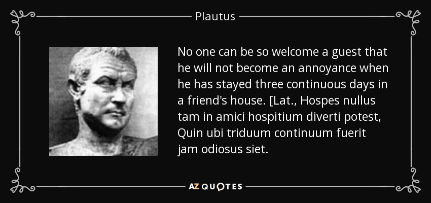 No one can be so welcome a guest that he will not become an annoyance when he has stayed three continuous days in a friend's house. [Lat., Hospes nullus tam in amici hospitium diverti potest, Quin ubi triduum continuum fuerit jam odiosus siet. - Plautus