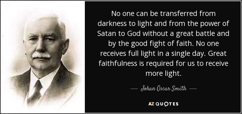 No one can be transferred from darkness to light and from the power of Satan to God without a great battle and by the good fight of faith. No one receives full light in a single day. Great faithfulness is required for us to receive more light. - Johan Oscar Smith