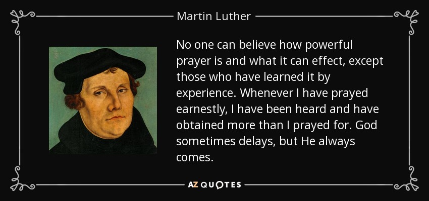 No one can believe how powerful prayer is and what it can effect, except those who have learned it by experience. Whenever I have prayed earnestly, I have been heard and have obtained more than I prayed for. God sometimes delays, but He always comes. - Martin Luther