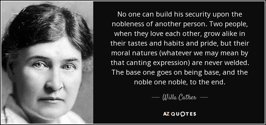 No one can build his security upon the nobleness of another person. Two people, when they love each other, grow alike in their tastes and habits and pride, but their moral natures (whatever we may mean by that canting expression) are never welded. The base one goes on being base, and the noble one noble, to the end. - Willa Cather