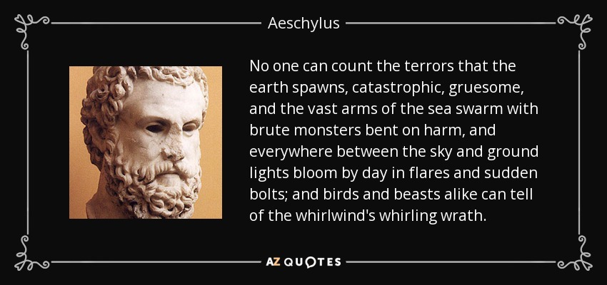 No one can count the terrors that the earth spawns, catastrophic, gruesome, and the vast arms of the sea swarm with brute monsters bent on harm, and everywhere between the sky and ground lights bloom by day in flares and sudden bolts; and birds and beasts alike can tell of the whirlwind's whirling wrath. - Aeschylus