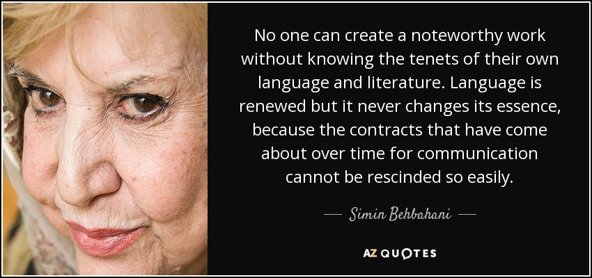 No one can create a noteworthy work without knowing the tenets of their own language and literature. Language is renewed but it never changes its essence, because the contracts that have come about over time for communication cannot be rescinded so easily. - Simin Behbahani