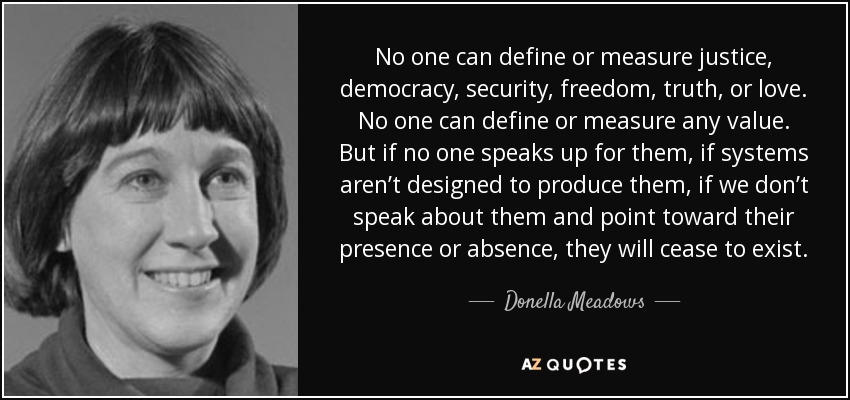 No one can define or measure justice, democracy, security, freedom, truth, or love. No one can define or measure any value. But if no one speaks up for them, if systems aren’t designed to produce them, if we don’t speak about them and point toward their presence or absence, they will cease to exist. - Donella Meadows