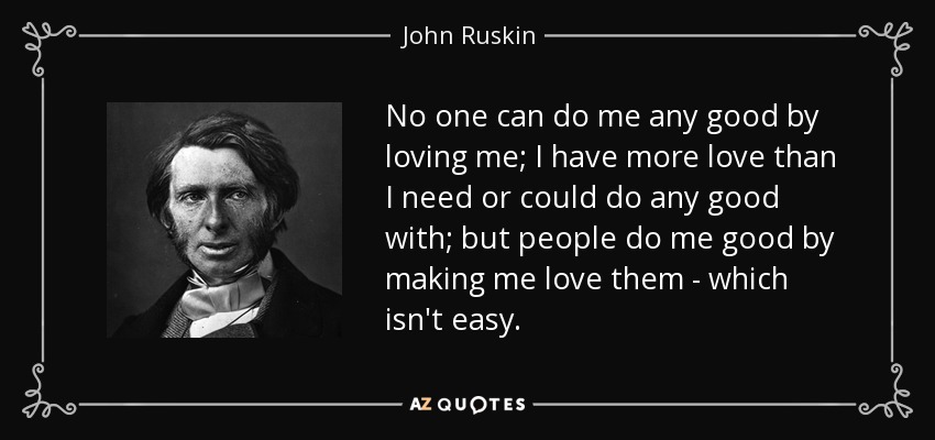 No one can do me any good by loving me; I have more love than I need or could do any good with; but people do me good by making me love them - which isn't easy. - John Ruskin