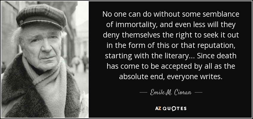 No one can do without some semblance of immortality, and even less will they deny themselves the right to seek it out in the form of this or that reputation, starting with the literary... Since death has come to be accepted by all as the absolute end, everyone writes. - Emile M. Cioran