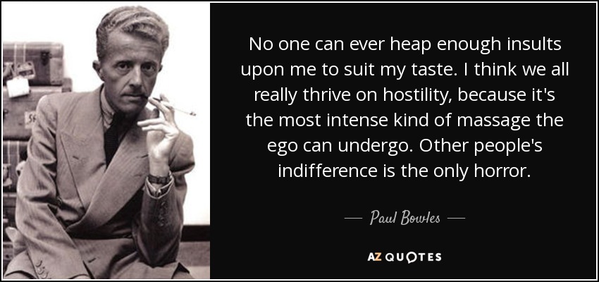 No one can ever heap enough insults upon me to suit my taste. I think we all really thrive on hostility, because it's the most intense kind of massage the ego can undergo. Other people's indifference is the only horror. - Paul Bowles