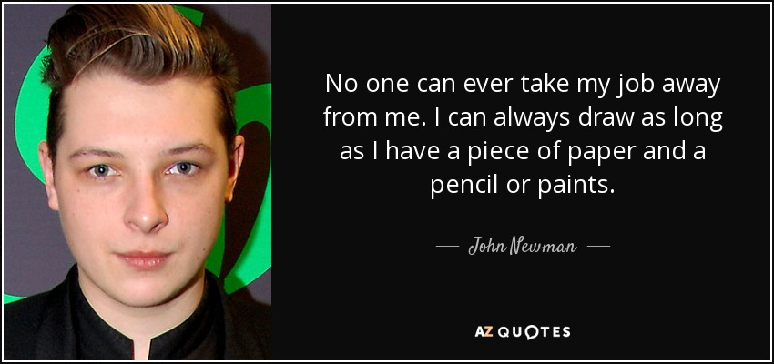 No one can ever take my job away from me. I can always draw as long as I have a piece of paper and a pencil or paints. - John Newman