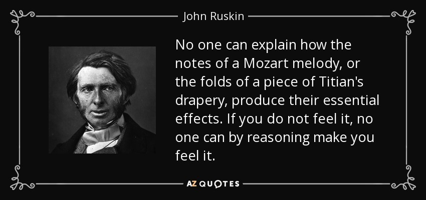 No one can explain how the notes of a Mozart melody, or the folds of a piece of Titian's drapery, produce their essential effects. If you do not feel it, no one can by reasoning make you feel it. - John Ruskin