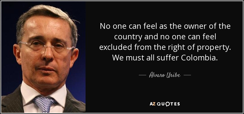 No one can feel as the owner of the country and no one can feel excluded from the right of property. We must all suffer Colombia. - Alvaro Uribe