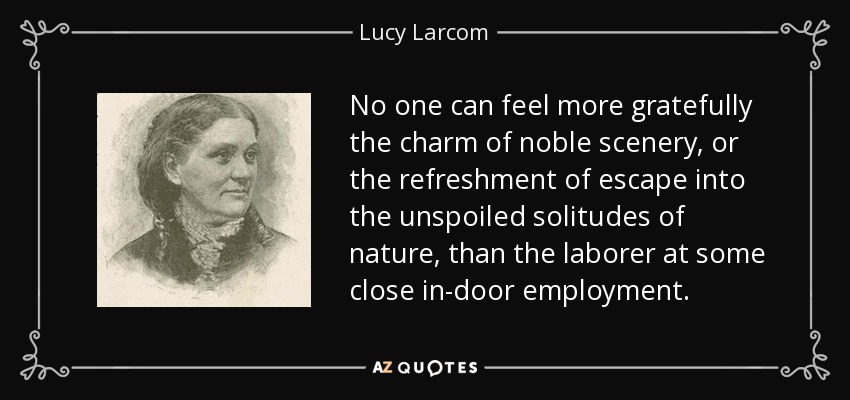 No one can feel more gratefully the charm of noble scenery, or the refreshment of escape into the unspoiled solitudes of nature, than the laborer at some close in-door employment. - Lucy Larcom