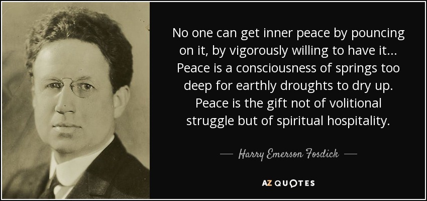 No one can get inner peace by pouncing on it, by vigorously willing to have it ... Peace is a consciousness of springs too deep for earthly droughts to dry up. Peace is the gift not of volitional struggle but of spiritual hospitality. - Harry Emerson Fosdick