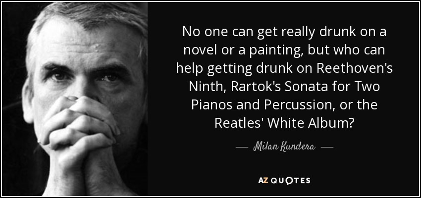 No one can get really drunk on a novel or a painting, but who can help getting drunk on Reethoven's Ninth, Rartok's Sonata for Two Pianos and Percussion, or the Reatles' White Album? - Milan Kundera