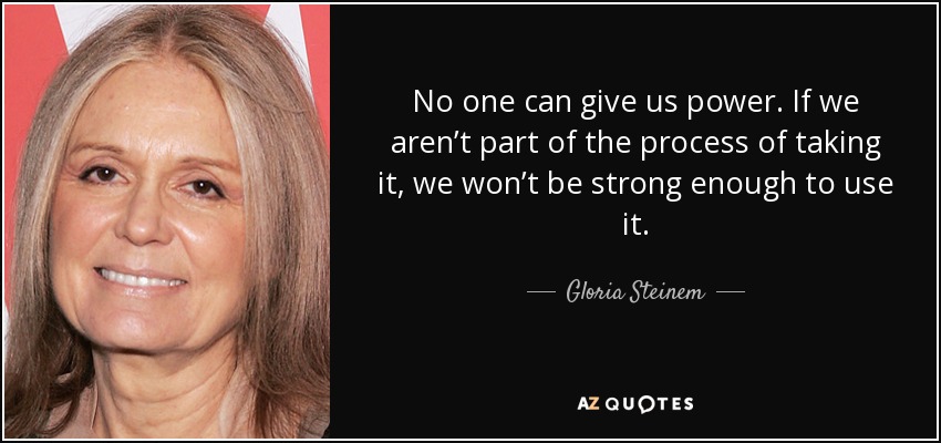 No one can give us power. If we aren’t part of the process of taking it, we won’t be strong enough to use it. - Gloria Steinem