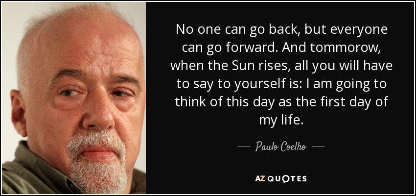 No one can go back, but everyone can go forward. And tommorow, when the Sun rises, all you will have to say to yourself is: I am going to think of this day as the first day of my life. - Paulo Coelho