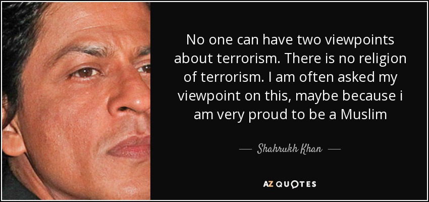 No one can have two viewpoints about terrorism. There is no religion of terrorism. I am often asked my viewpoint on this, maybe because i am very proud to be a Muslim - Shahrukh Khan