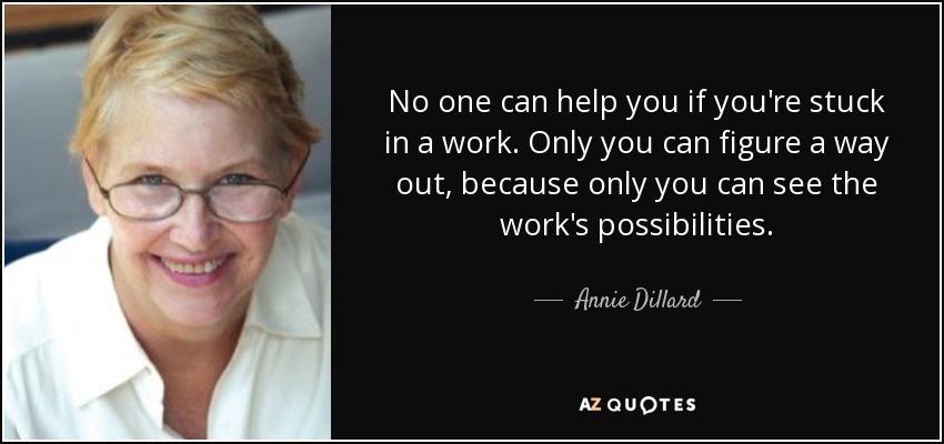 No one can help you if you're stuck in a work. Only you can figure a way out, because only you can see the work's possibilities. - Annie Dillard