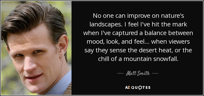 No one can improve on nature's landscapes. I feel I've hit the mark when I've captured a balance between mood, look, and feel... when viewers say they sense the desert heat, or the chill of a mountain snowfall. - Matt Smith