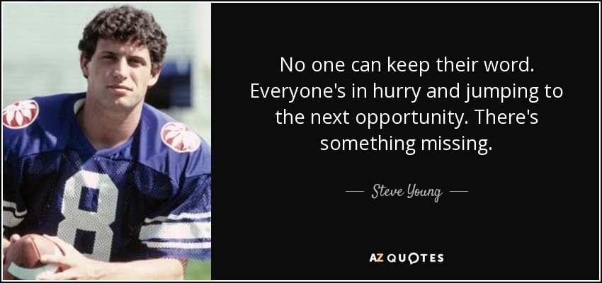No one can keep their word. Everyone's in hurry and jumping to the next opportunity. There's something missing. - Steve Young