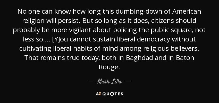 No one can know how long this dumbing-down of American religion will persist. But so long as it does, citizens should probably be more vigilant about policing the public square, not less so. . . . [Y]ou cannot sustain liberal democracy without cultivating liberal habits of mind among religious believers. That remains true today, both in Baghdad and in Baton Rouge. - Mark Lilla