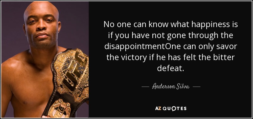 No one can know what happiness is if you have not gone through the disappointmentOne can only savor the victory if he has felt the bitter defeat. - Anderson Silva