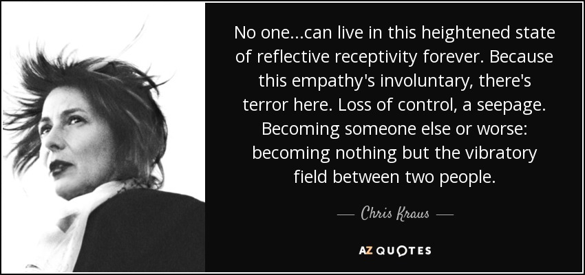 No one...can live in this heightened state of reflective receptivity forever. Because this empathy's involuntary, there's terror here. Loss of control, a seepage. Becoming someone else or worse: becoming nothing but the vibratory field between two people. - Chris Kraus