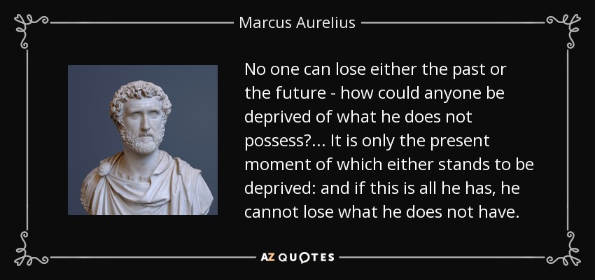 No one can lose either the past or the future - how could anyone be deprived of what he does not possess? ... It is only the present moment of which either stands to be deprived: and if this is all he has, he cannot lose what he does not have. - Marcus Aurelius