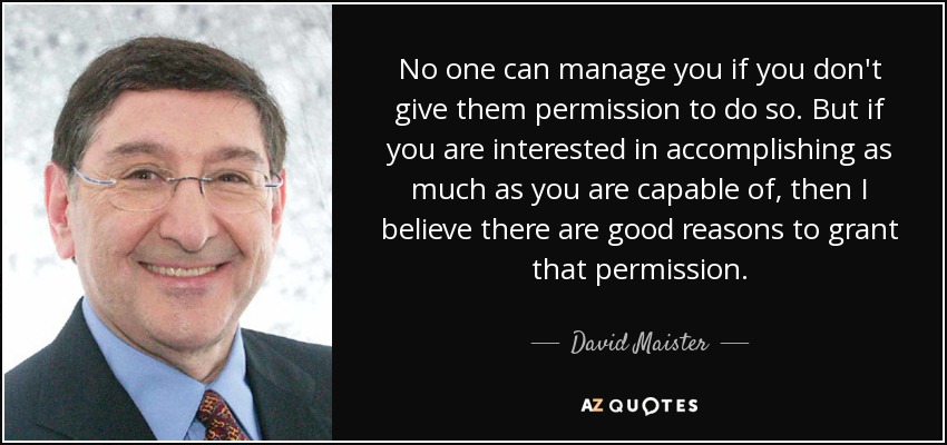 No one can manage you if you don't give them permission to do so. But if you are interested in accomplishing as much as you are capable of, then I believe there are good reasons to grant that permission. - David Maister