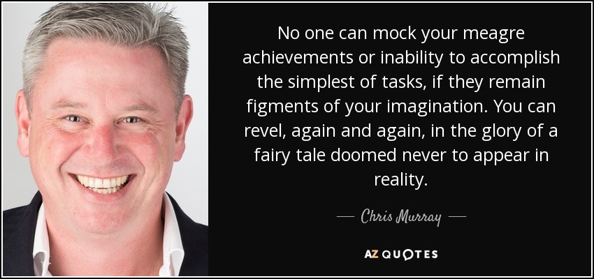 No one can mock your meagre achievements or inability to accomplish the simplest of tasks, if they remain figments of your imagination. You can revel, again and again, in the glory of a fairy tale doomed never to appear in reality. - Chris Murray