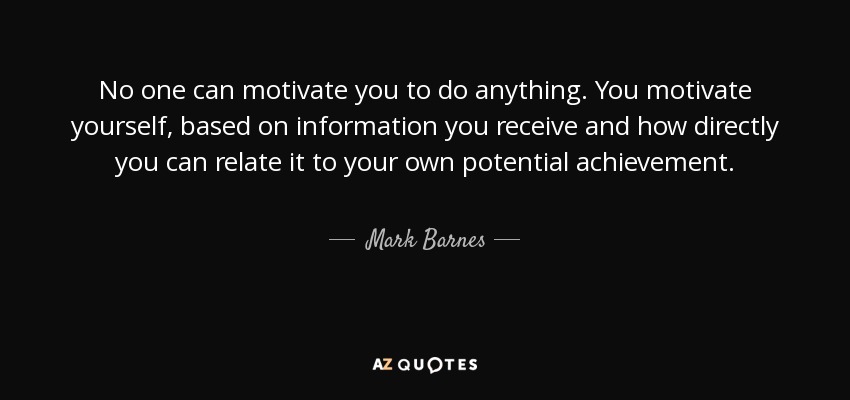 No one can motivate you to do anything. You motivate yourself, based on information you receive and how directly you can relate it to your own potential achievement. - Mark Barnes