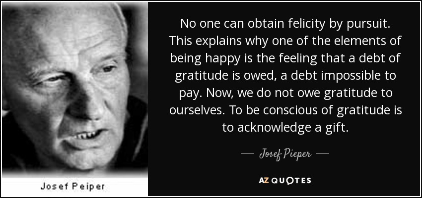 No one can obtain felicity by pursuit. This explains why one of the elements of being happy is the feeling that a debt of gratitude is owed, a debt impossible to pay. Now, we do not owe gratitude to ourselves. To be conscious of gratitude is to acknowledge a gift. - Josef Pieper