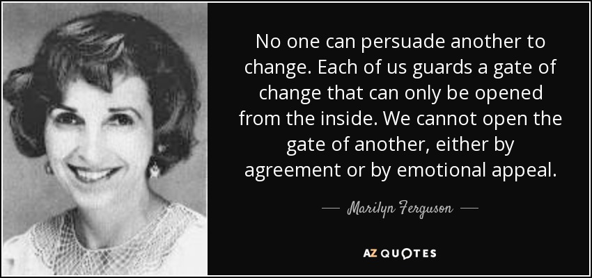 No one can persuade another to change. Each of us guards a gate of change that can only be opened from the inside. We cannot open the gate of another, either by agreement or by emotional appeal. - Marilyn Ferguson
