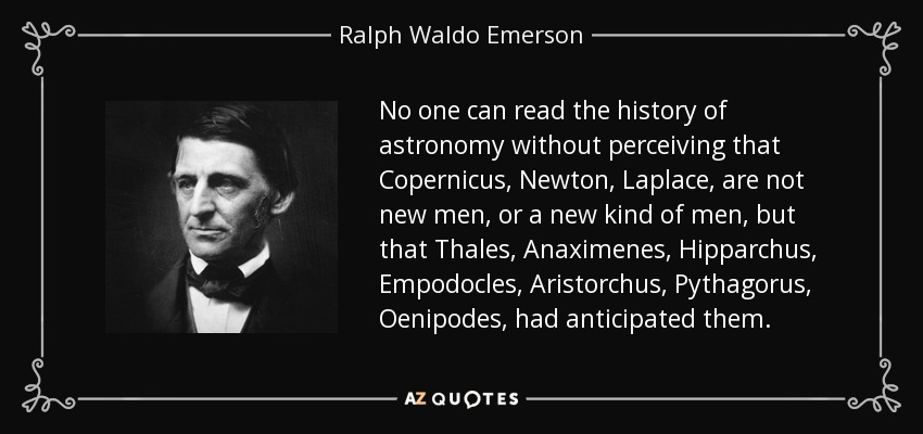 No one can read the history of astronomy without perceiving that Copernicus, Newton, Laplace, are not new men, or a new kind of men, but that Thales, Anaximenes, Hipparchus, Empodocles, Aristorchus, Pythagorus, Oenipodes, had anticipated them. - Ralph Waldo Emerson