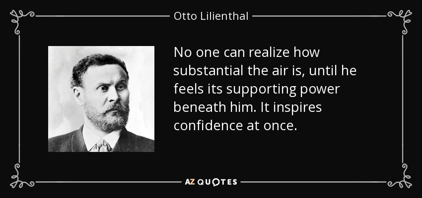 No one can realize how substantial the air is, until he feels its supporting power beneath him. It inspires confidence at once. - Otto Lilienthal
