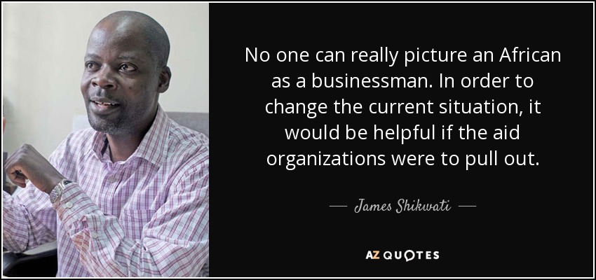 No one can really picture an African as a businessman. In order to change the current situation, it would be helpful if the aid organizations were to pull out. - James Shikwati
