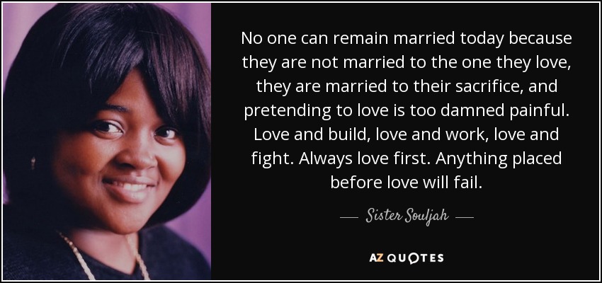 No one can remain married today because they are not married to the one they love, they are married to their sacrifice, and pretending to love is too damned painful. Love and build, love and work, love and fight. Always love first. Anything placed before love will fail. - Sister Souljah