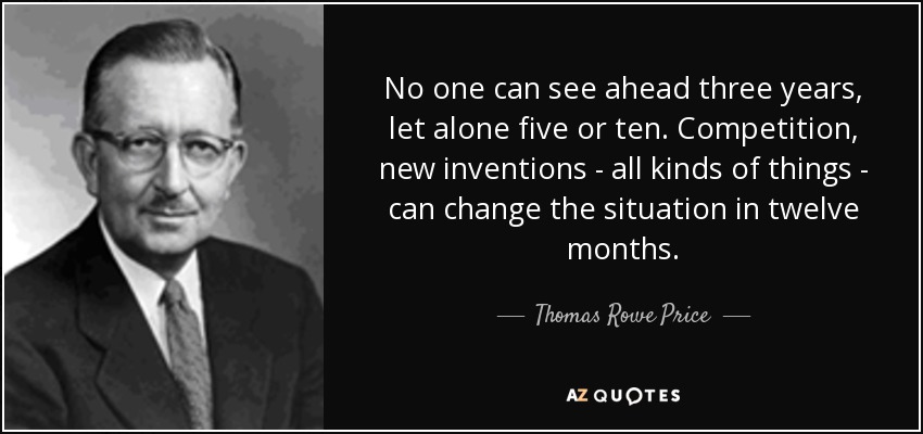 No one can see ahead three years, let alone five or ten. Competition, new inventions - all kinds of things - can change the situation in twelve months. - Thomas Rowe Price, Jr.