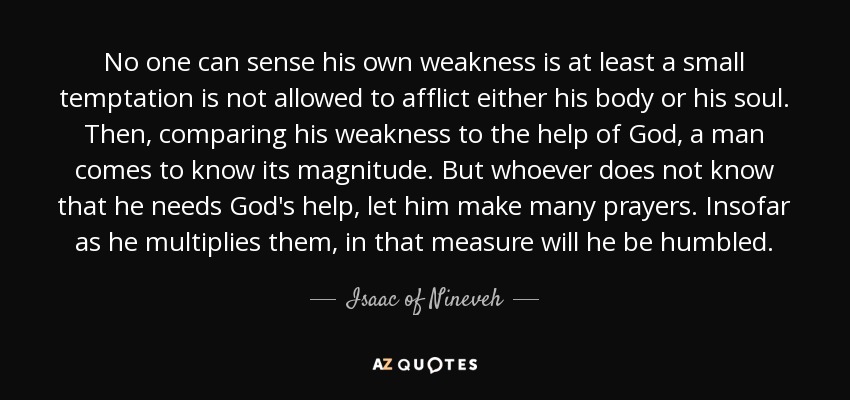 No one can sense his own weakness is at least a small temptation is not allowed to afflict either his body or his soul. Then, comparing his weakness to the help of God, a man comes to know its magnitude. But whoever does not know that he needs God's help, let him make many prayers. Insofar as he multiplies them, in that measure will he be humbled. - Isaac of Nineveh