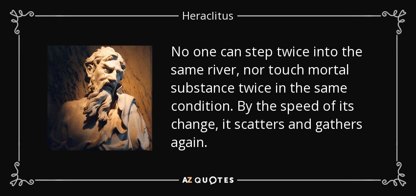 No one can step twice into the same river, nor touch mortal substance twice in the same condition. By the speed of its change, it scatters and gathers again. - Heraclitus