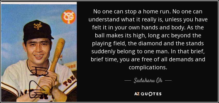 No one can stop a home run. No one can understand what it really is, unless you have felt it in your own hands and body. As the ball makes its high, long arc beyond the playing field, the diamond and the stands suddenly belong to one man. In that brief, brief time, you are free of all demands and complications. - Sadaharu Oh