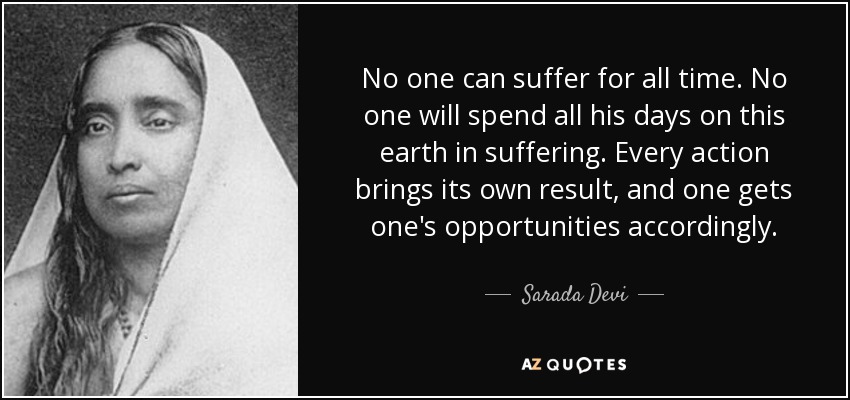 No one can suffer for all time. No one will spend all his days on this earth in suffering. Every action brings its own result, and one gets one's opportunities accordingly. - Sarada Devi