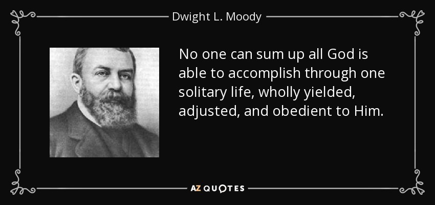 No one can sum up all God is able to accomplish through one solitary life, wholly yielded, adjusted, and obedient to Him. - Dwight L. Moody