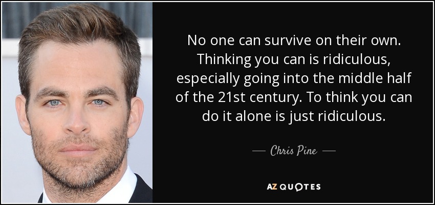No one can survive on their own. Thinking you can is ridiculous, especially going into the middle half of the 21st century. To think you can do it alone is just ridiculous. - Chris Pine