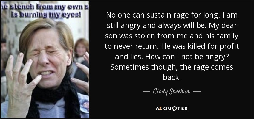 No one can sustain rage for long. I am still angry and always will be. My dear son was stolen from me and his family to never return. He was killed for profit and lies. How can I not be angry? Sometimes though, the rage comes back. - Cindy Sheehan