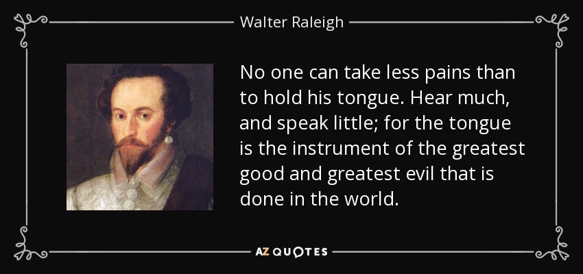 No one can take less pains than to hold his tongue. Hear much, and speak little; for the tongue is the instrument of the greatest good and greatest evil that is done in the world. - Walter Raleigh