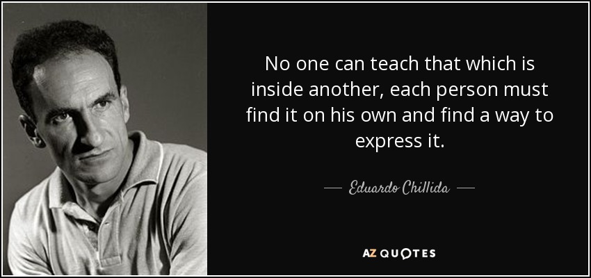 No one can teach that which is inside another, each person must find it on his own and find a way to express it. - Eduardo Chillida