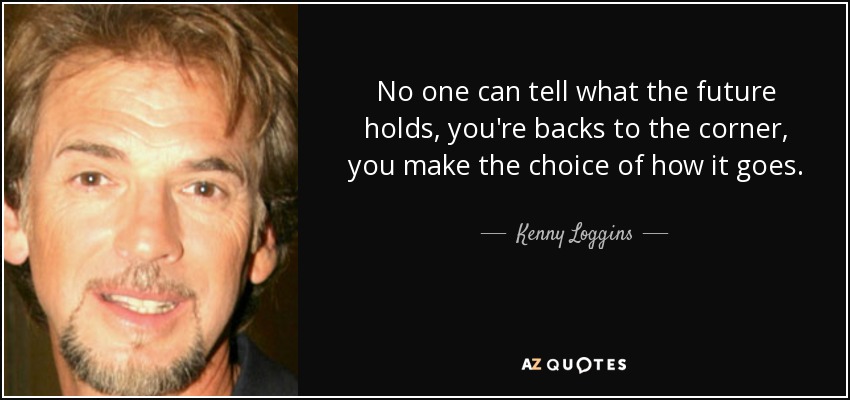 No one can tell what the future holds, you're backs to the corner, you make the choice of how it goes. - Kenny Loggins