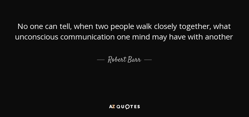 No one can tell, when two people walk closely together, what unconscious communication one mind may have with another - Robert Barr