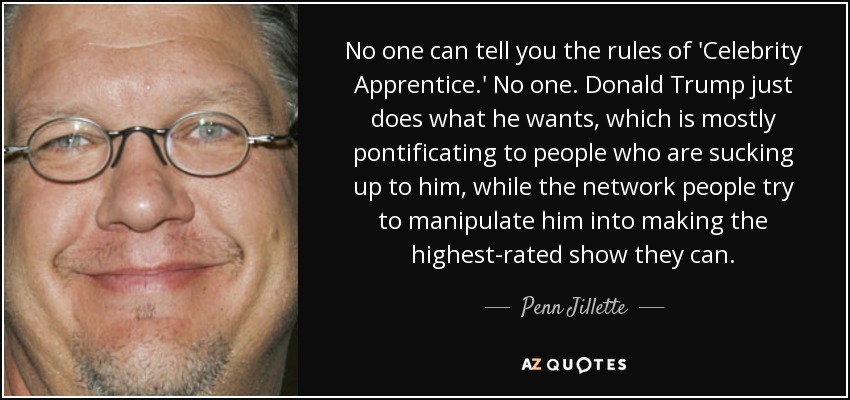 No one can tell you the rules of 'Celebrity Apprentice.' No one. Donald Trump just does what he wants, which is mostly pontificating to people who are sucking up to him, while the network people try to manipulate him into making the highest-rated show they can. - Penn Jillette