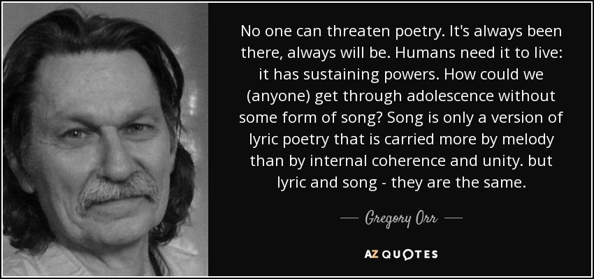 No one can threaten poetry. It's always been there, always will be. Humans need it to live: it has sustaining powers. How could we (anyone) get through adolescence without some form of song? Song is only a version of lyric poetry that is carried more by melody than by internal coherence and unity. but lyric and song - they are the same. - Gregory Orr