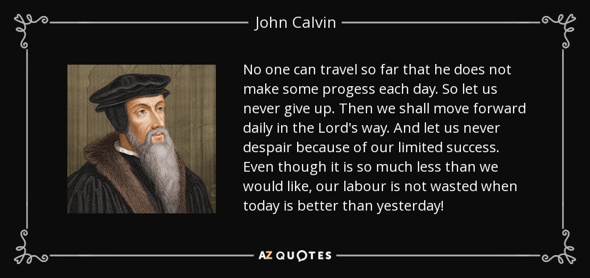 No one can travel so far that he does not make some progess each day. So let us never give up. Then we shall move forward daily in the Lord's way. And let us never despair because of our limited success. Even though it is so much less than we would like, our labour is not wasted when today is better than yesterday! - John Calvin